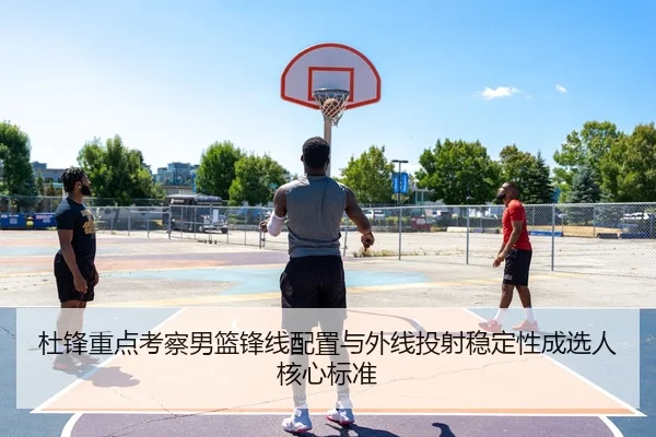 杜锋重点考察男篮锋线配置与外线投射稳定性成选人核心标准