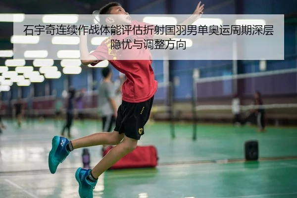 石宇奇连续作战体能评估折射国羽男单奥运周期深层隐忧与调整方向