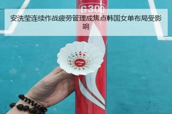 安洗莹连续作战疲劳管理成焦点韩国女单布局受影响