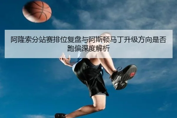 阿隆索分站赛排位复盘与阿斯顿马丁升级方向是否跑偏深度解析